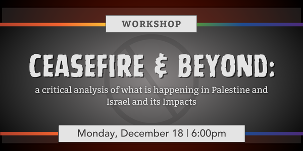 Promotional image. Dark red gradient background with a gray gradient box in the middle. Rainbow lines are on either side of the box. Text reads, "Workshop. Ceasefire & Beyond: A critical analysis of what's happening in Palestine and Israel and it's impact. Monday, December 18th from 6pm - 8pm.