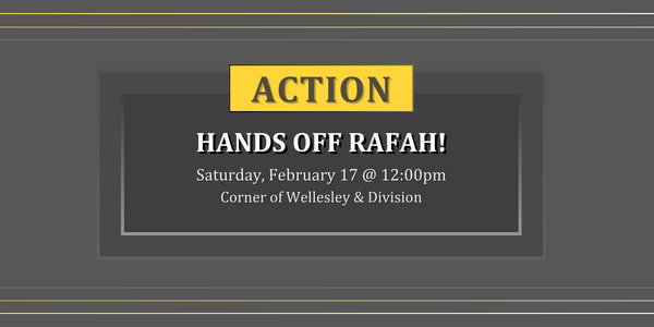 mid-tone gray background with 3 gradient yellow white lines along the top and bottom margins. A deep seated dark gray box is in the middle with white text that reads, "Hands off Rafah! Saturday, February 17 12pm. Corner of Wellesley and Division." A yellow box sits on top of the gray box with dark grey text in all caps that reads, "ACTION"