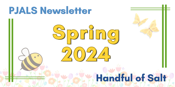 Colorful graphic with green lines bordering blue text across the top and bottom which reads, "PJALS Newsletter. Handful of Salt". In the middle is bright yellow text that is large and reads, "Spring 2024". The bottom is lined with faded flowers. There is also a yellow and black cartoon bee and 2 butterflies that are yellow as well.