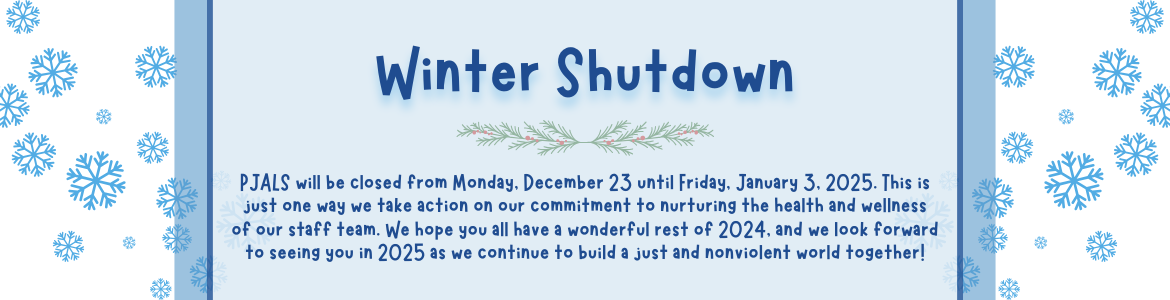 Winter Shutdown. PJALS will be closed from Monday, December 23 until Friday, January 3, 2025. This is just one way we take action on our commitment to nurturing the health and wellness of our staff team. We hope you all have a wonderful rest of 2024, and we look forward to seeing you in 2025 as we continue to build a just and nonviolent world together!